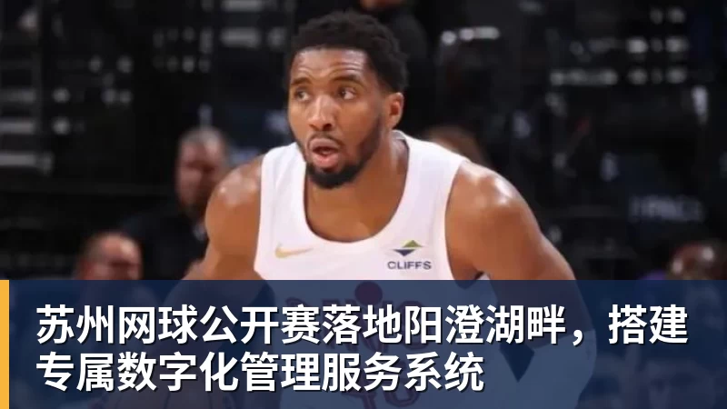 星空体育苏州网球公开赛落地阳澄湖畔，搭建专属数字化管理服务系统